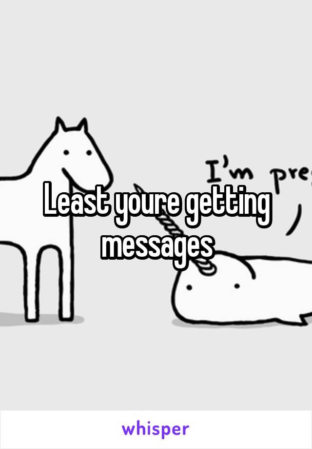 Least youre getting messages