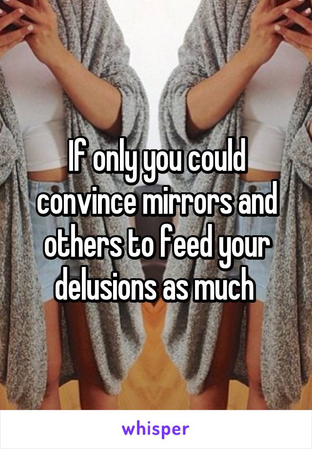 If only you could convince mirrors and others to feed your delusions as much 