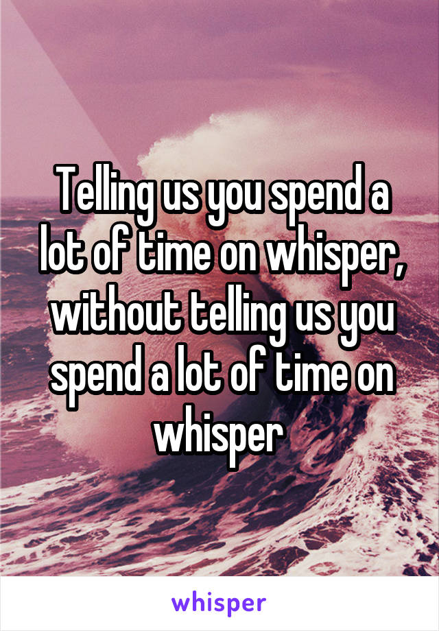 Telling us you spend a lot of time on whisper, without telling us you spend a lot of time on whisper 