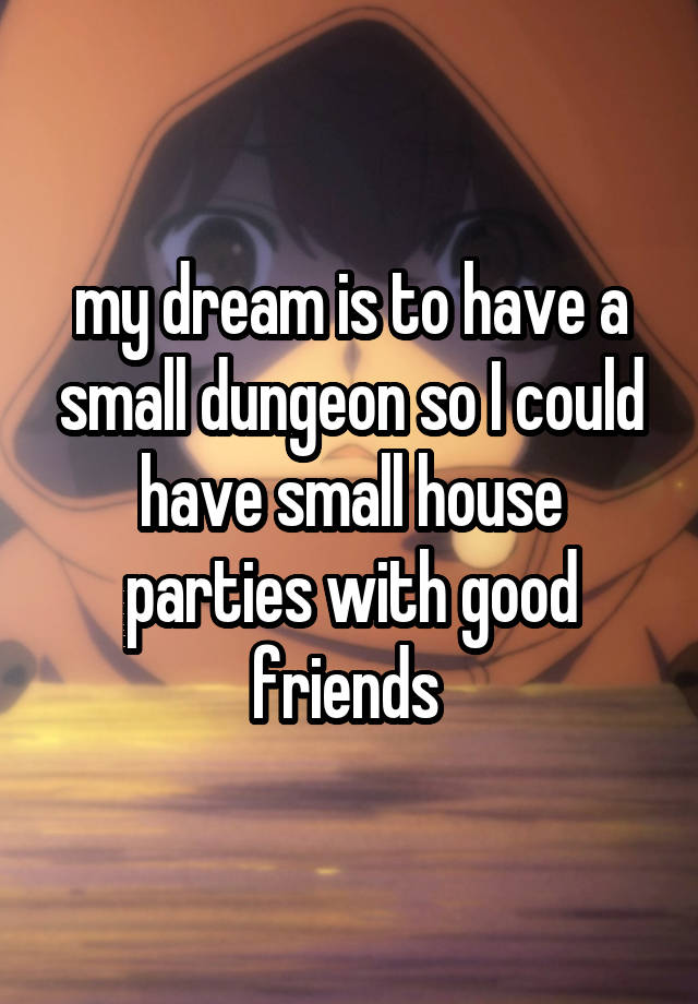 my dream is to have a small dungeon so I could have small house parties with good friends 