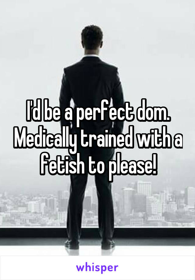 I'd be a perfect dom. Medically trained with a fetish to please!