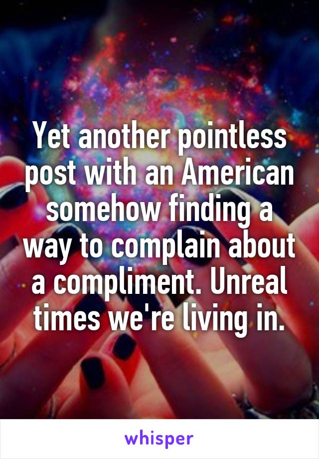 Yet another pointless post with an American somehow finding a way to complain about a compliment. Unreal times we're living in.