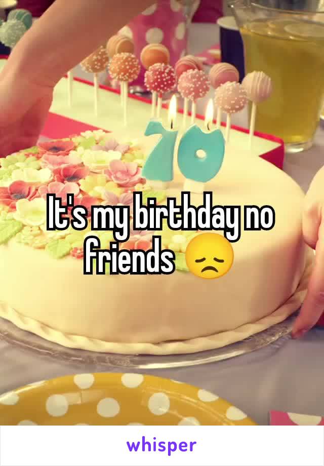 It's my birthday no friends 😞