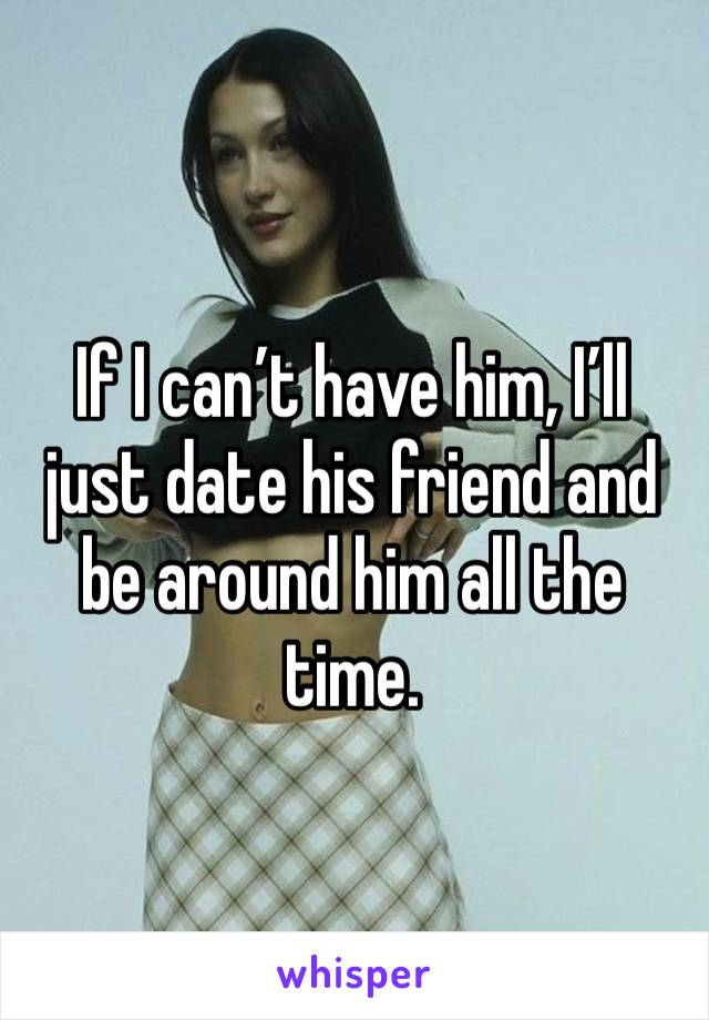 If I can’t have him, I’ll just date his friend and be around him all the time. 
