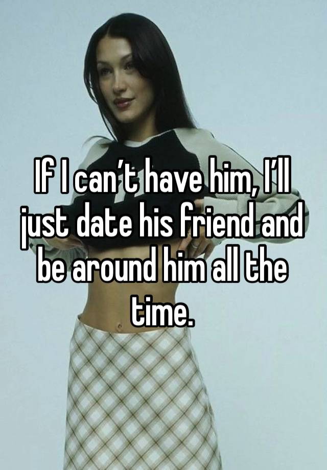 If I can’t have him, I’ll just date his friend and be around him all the time. 
