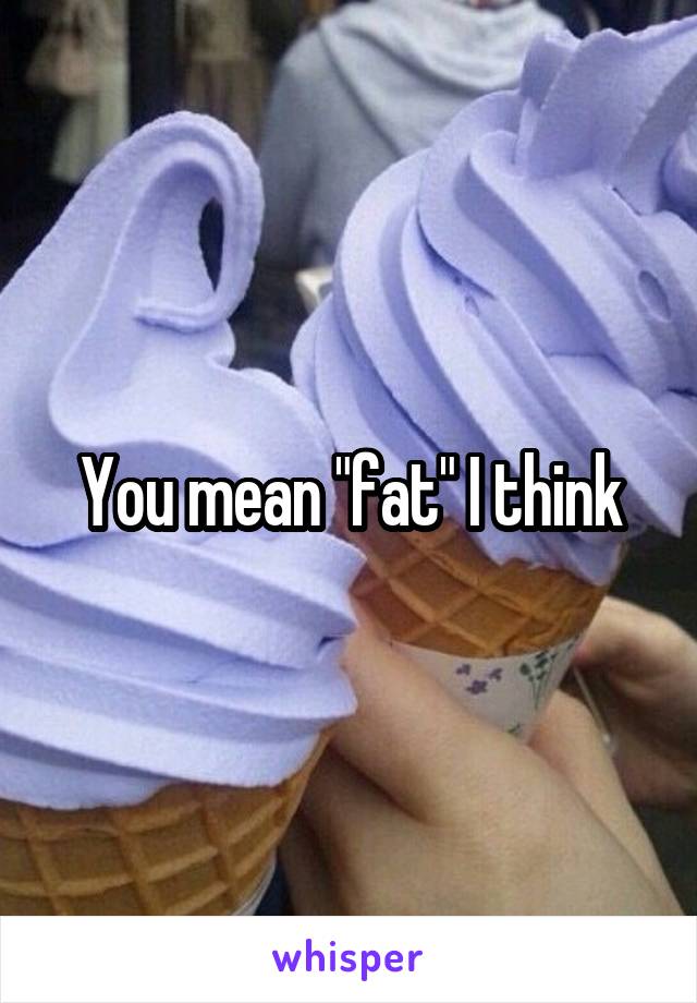You mean "fat" I think
