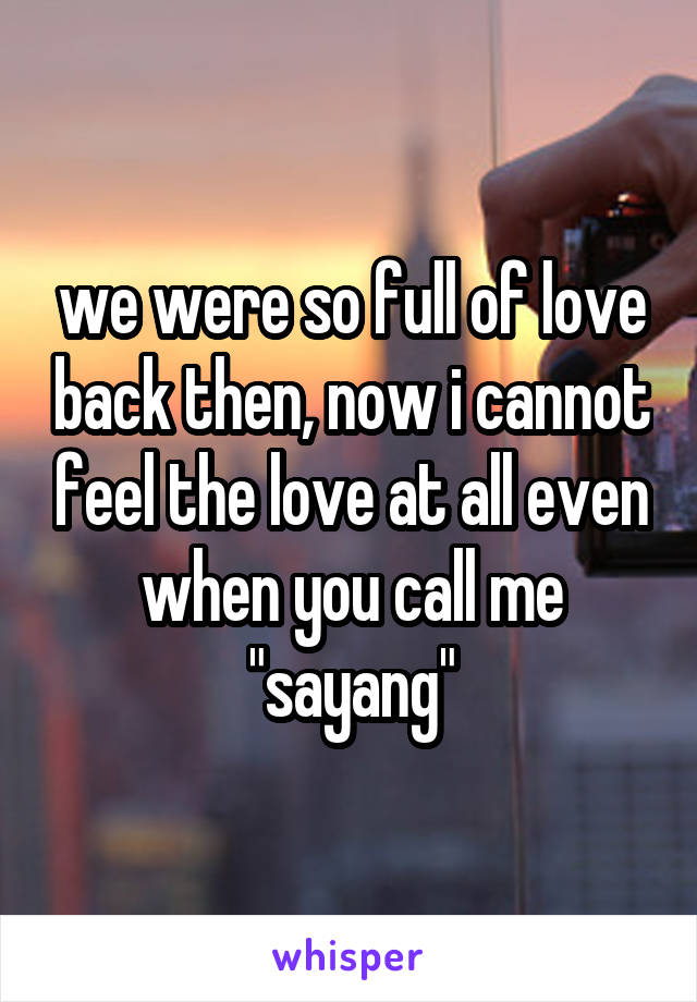 we were so full of love back then, now i cannot feel the love at all even when you call me "sayang"