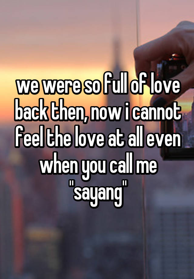 we were so full of love back then, now i cannot feel the love at all even when you call me "sayang"