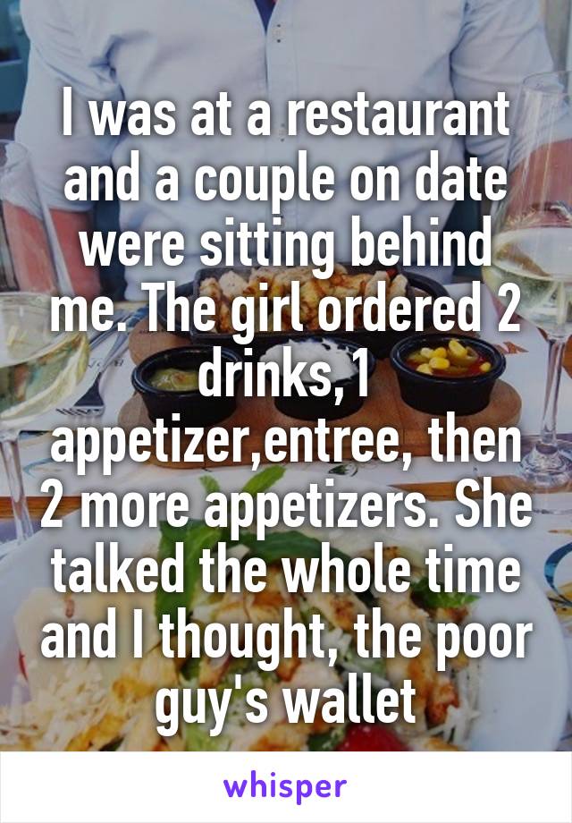 I was at a restaurant and a couple on date were sitting behind me. The girl ordered 2 drinks,1 appetizer,entree, then 2 more appetizers. She talked the whole time and I thought, the poor guy's wallet