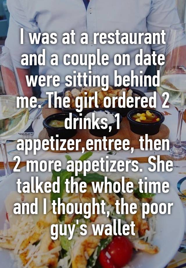 I was at a restaurant and a couple on date were sitting behind me. The girl ordered 2 drinks,1 appetizer,entree, then 2 more appetizers. She talked the whole time and I thought, the poor guy's wallet