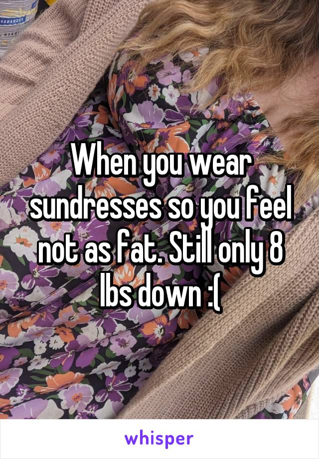 When you wear sundresses so you feel not as fat. Still only 8 lbs down :(