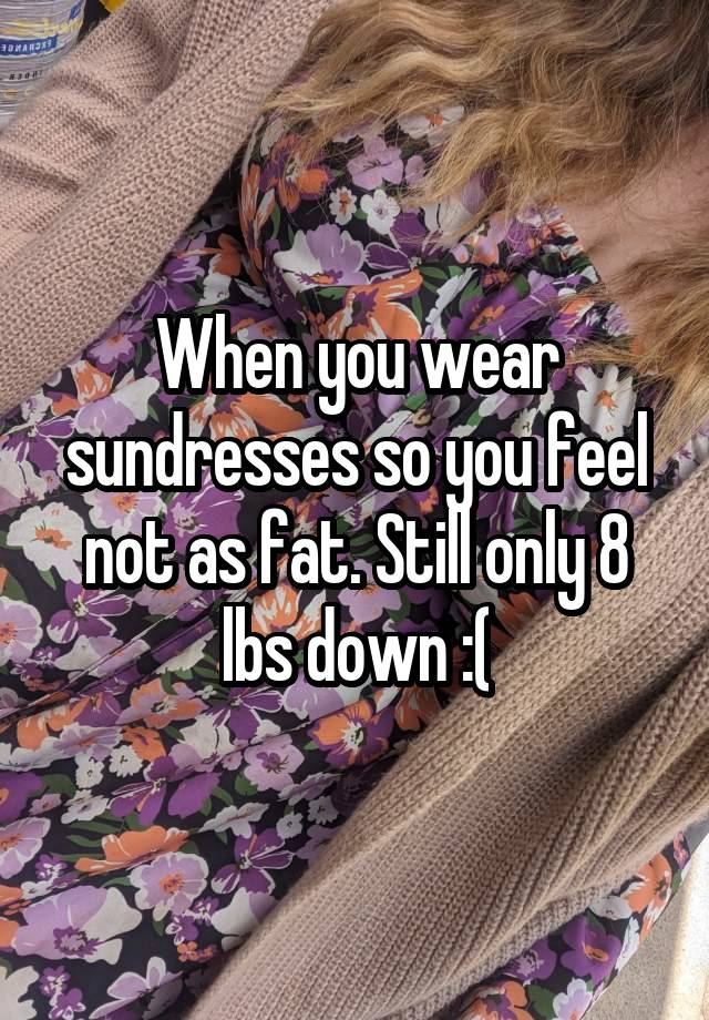 When you wear sundresses so you feel not as fat. Still only 8 lbs down :(