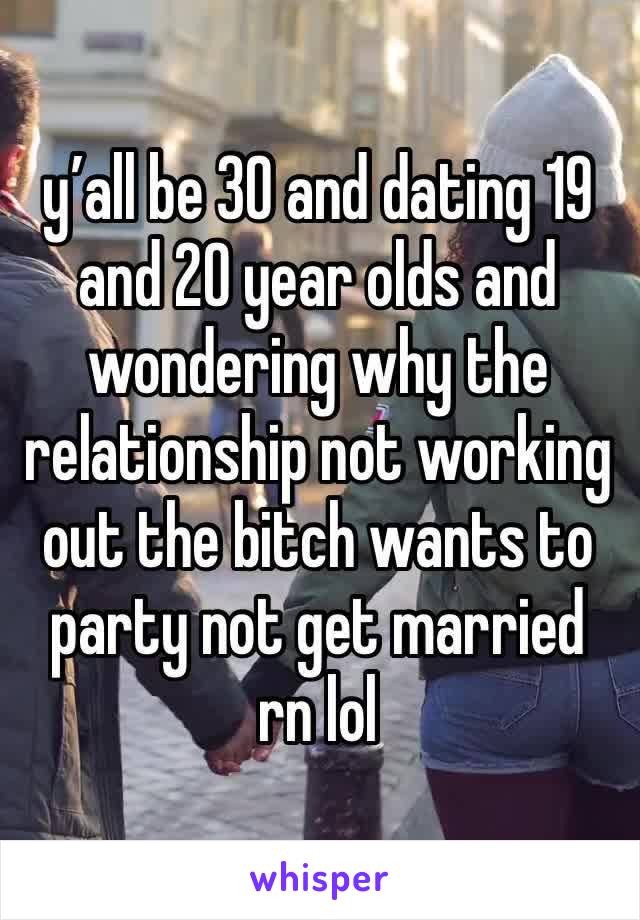 y’all be 30 and dating 19 and 20 year olds and wondering why the relationship not working out the bitch wants to party not get married rn lol