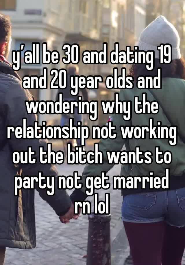 y’all be 30 and dating 19 and 20 year olds and wondering why the relationship not working out the bitch wants to party not get married rn lol