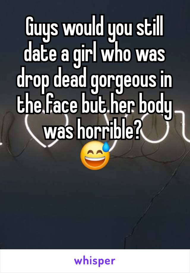 Guys would you still date a girl who was drop dead gorgeous in the face but her body was horrible? 
😅