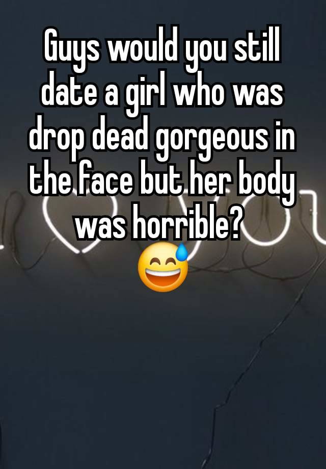 Guys would you still date a girl who was drop dead gorgeous in the face but her body was horrible? 
😅