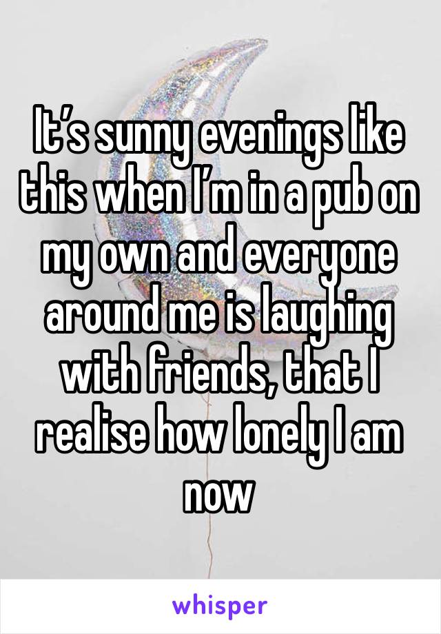 It’s sunny evenings like this when I’m in a pub on my own and everyone around me is laughing with friends, that I realise how lonely I am now