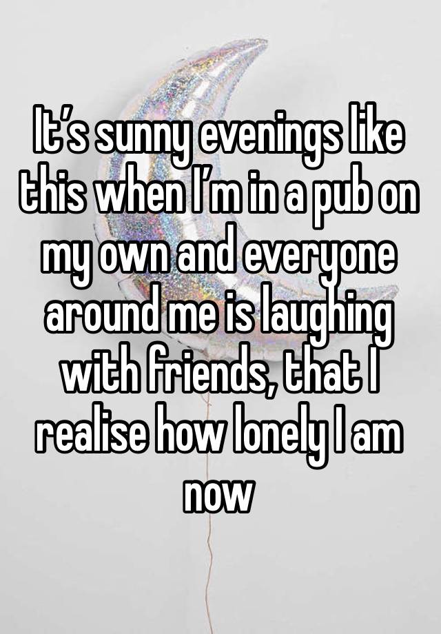 It’s sunny evenings like this when I’m in a pub on my own and everyone around me is laughing with friends, that I realise how lonely I am now