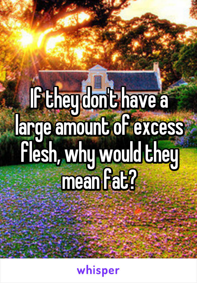 If they don't have a large amount of excess flesh, why would they mean fat?