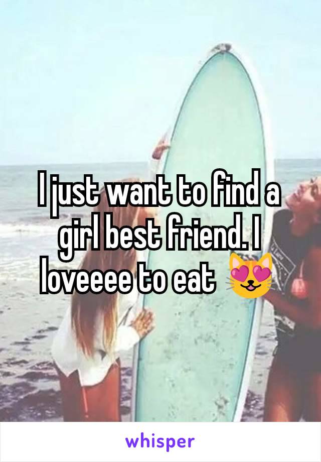 I just want to find a girl best friend. I loveeee to eat 😻