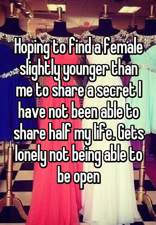 Hoping to find a female slightly younger than me to share a secret I have not been able to share half my life. Gets lonely not being able to be open