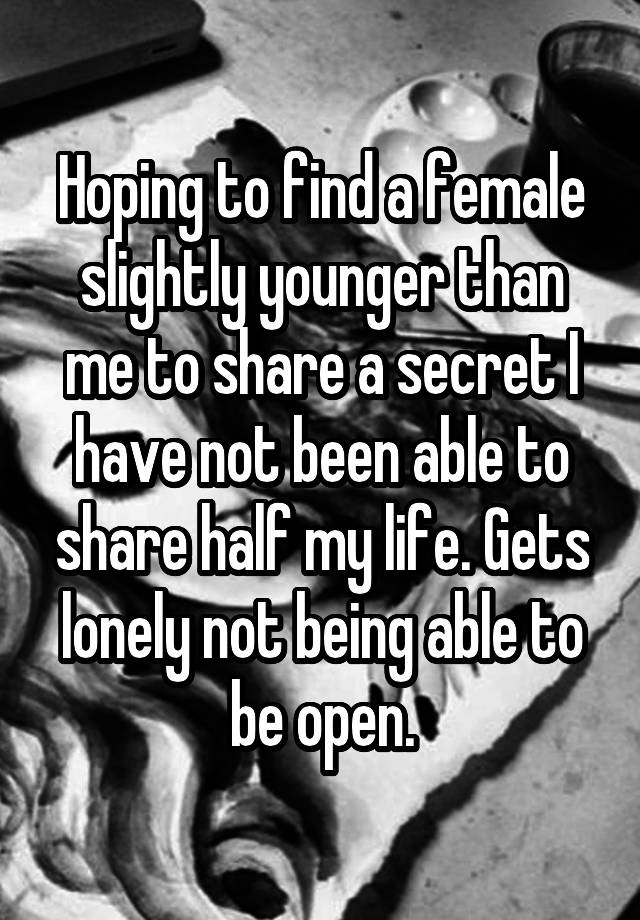 Hoping to find a female slightly younger than me to share a secret I have not been able to share half my life. Gets lonely not being able to be open.