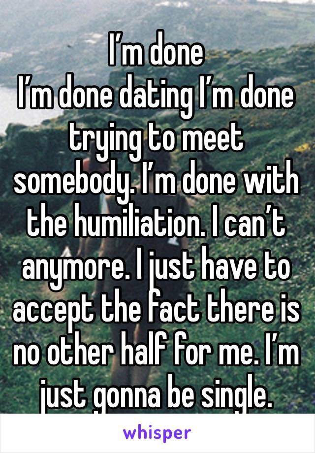 I’m done 
I’m done dating I’m done trying to meet somebody. I’m done with the humiliation. I can’t anymore. I just have to accept the fact there is no other half for me. I’m just gonna be single.