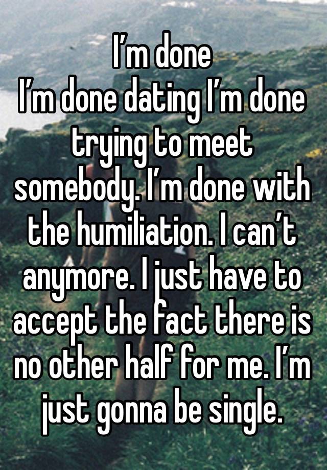 I’m done 
I’m done dating I’m done trying to meet somebody. I’m done with the humiliation. I can’t anymore. I just have to accept the fact there is no other half for me. I’m just gonna be single.