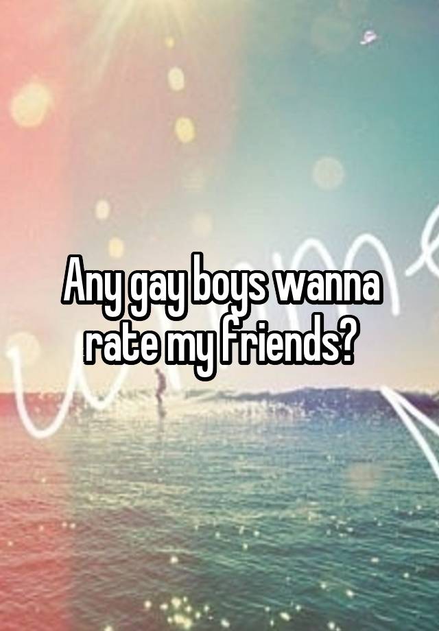 Any gay boys wanna rate my friends?