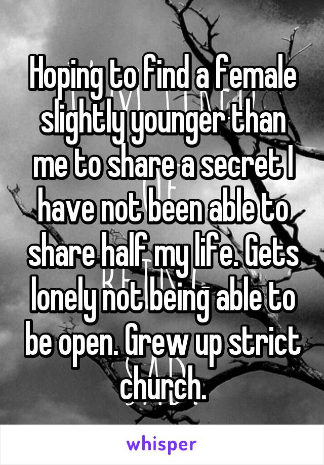 Hoping to find a female slightly younger than me to share a secret I have not been able to share half my life. Gets lonely not being able to be open. Grew up strict church.
