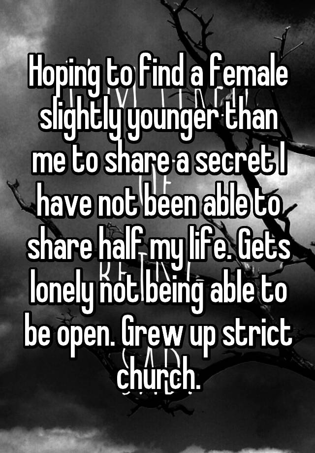 Hoping to find a female slightly younger than me to share a secret I have not been able to share half my life. Gets lonely not being able to be open. Grew up strict church.
