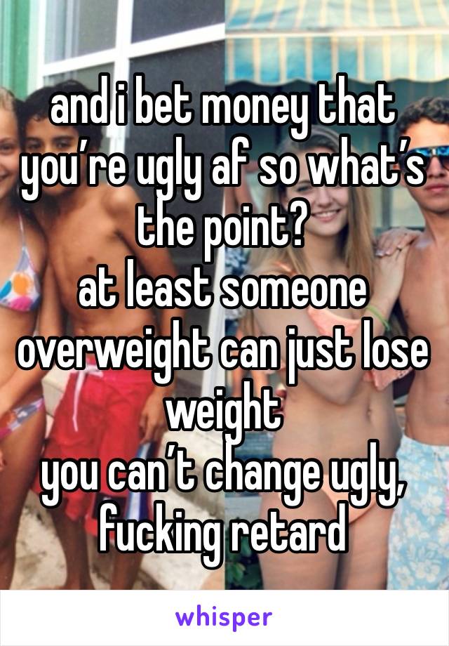 and i bet money that you’re ugly af so what’s the point?
at least someone overweight can just lose weight 
you can’t change ugly, fucking retard