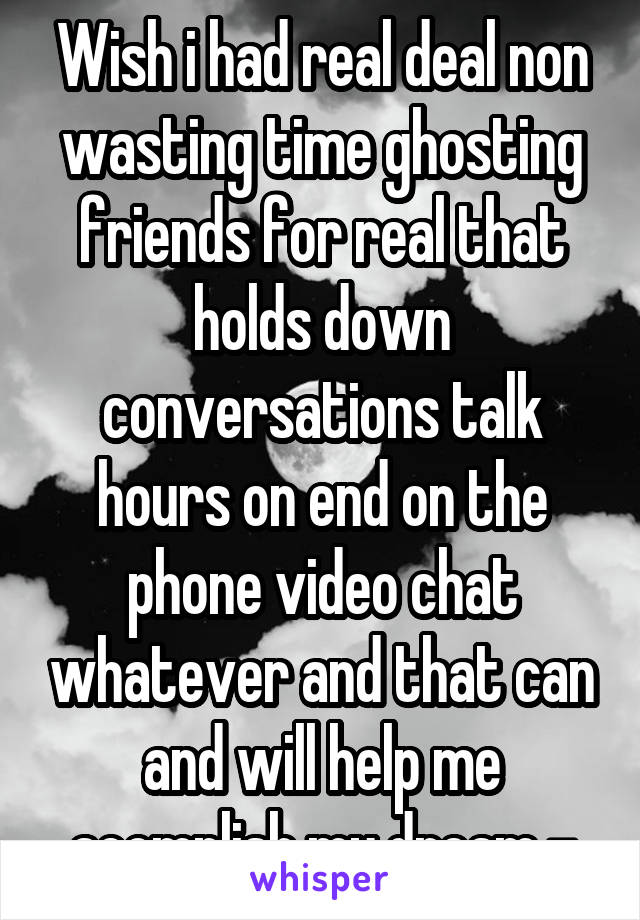 Wish i had real deal non wasting time ghosting friends for real that holds down conversations talk hours on end on the phone video chat whatever and that can and will help me acomplish my dream -