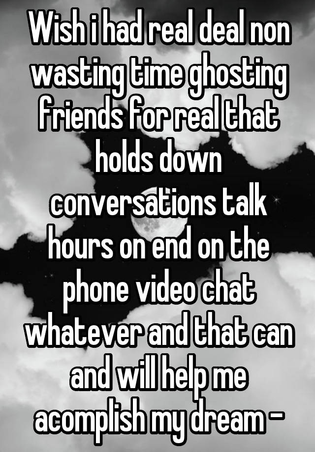 Wish i had real deal non wasting time ghosting friends for real that holds down conversations talk hours on end on the phone video chat whatever and that can and will help me acomplish my dream -
