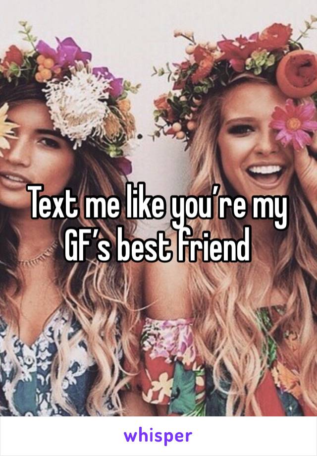 Text me like you’re my GF’s best friend 