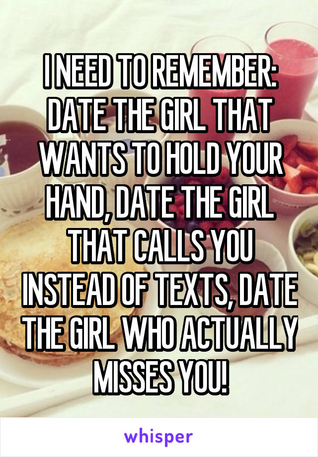 I NEED TO REMEMBER:
DATE THE GIRL THAT WANTS TO HOLD YOUR HAND, DATE THE GIRL THAT CALLS YOU INSTEAD OF TEXTS, DATE THE GIRL WHO ACTUALLY MISSES YOU!