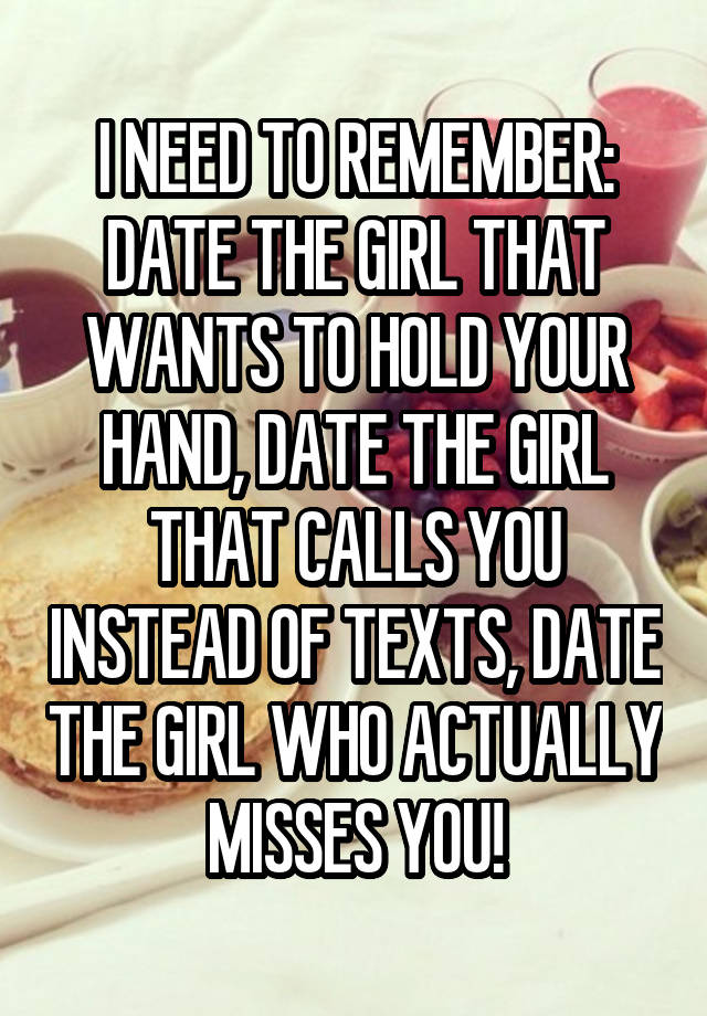 I NEED TO REMEMBER:
DATE THE GIRL THAT WANTS TO HOLD YOUR HAND, DATE THE GIRL THAT CALLS YOU INSTEAD OF TEXTS, DATE THE GIRL WHO ACTUALLY MISSES YOU!