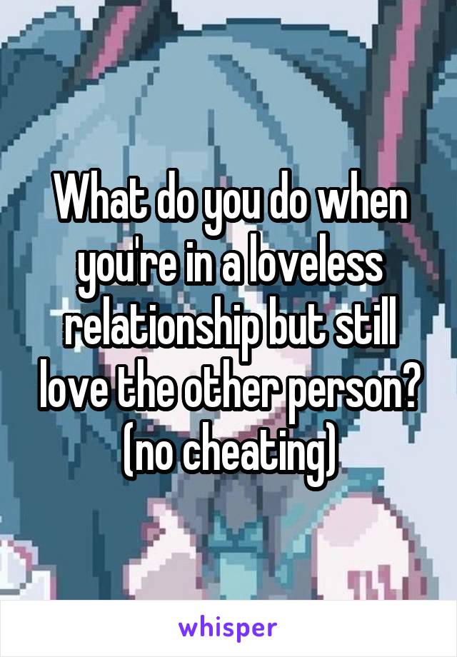 What do you do when you're in a loveless relationship but still love the other person? (no cheating)