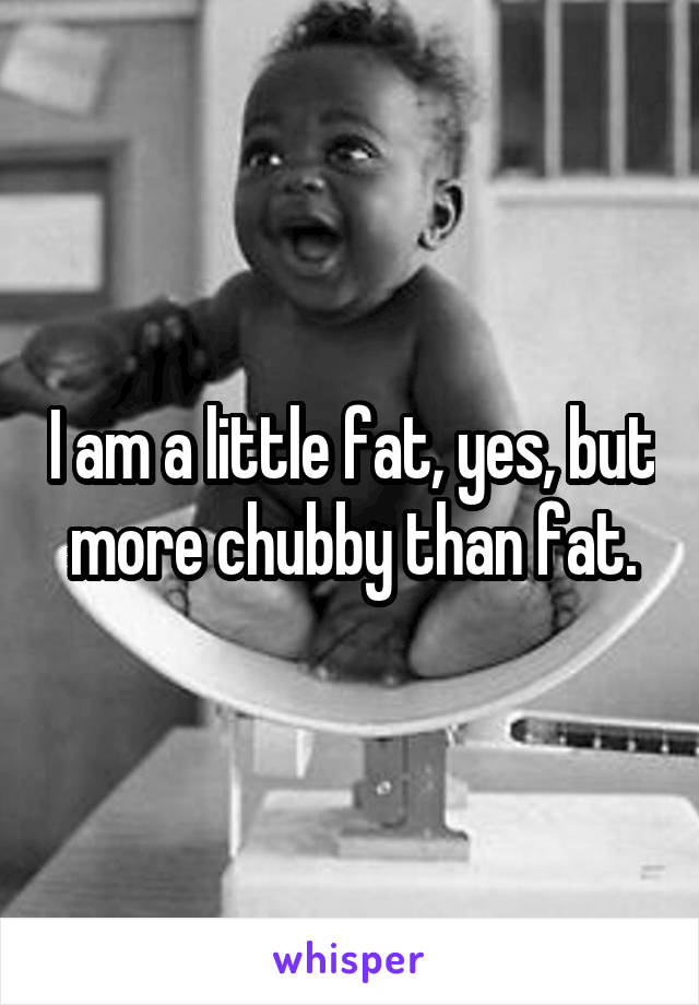 I am a little fat, yes, but more chubby than fat.