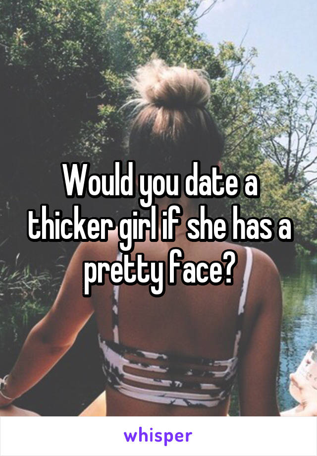 Would you date a thicker girl if she has a pretty face?