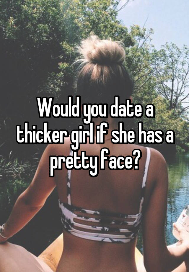 Would you date a thicker girl if she has a pretty face?