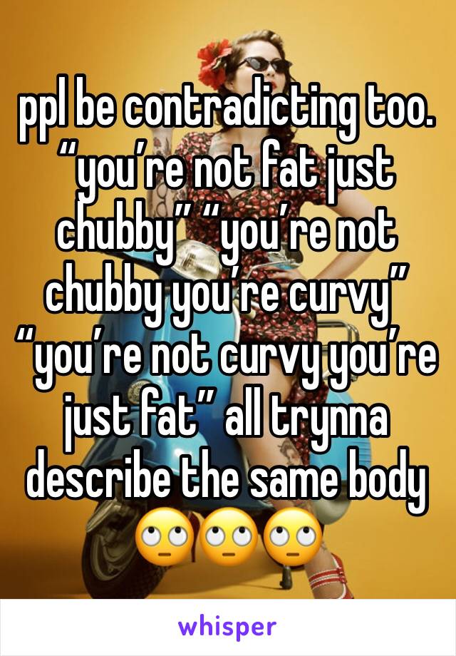 ppl be contradicting too. 
“you’re not fat just chubby” “you’re not chubby you’re curvy” “you’re not curvy you’re just fat” all trynna describe the same body 🙄🙄🙄