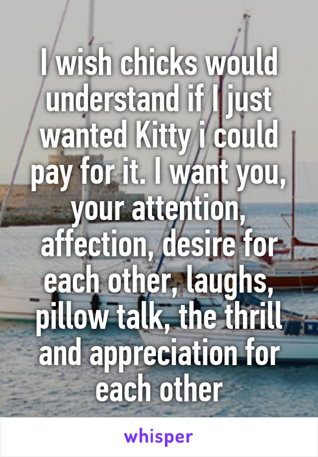 I wish chicks would understand if I just wanted Kitty i could pay for it. I want you, your attention, affection, desire for each other, laughs, pillow talk, the thrill and appreciation for each other