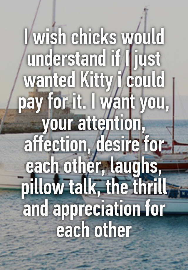 I wish chicks would understand if I just wanted Kitty i could pay for it. I want you, your attention, affection, desire for each other, laughs, pillow talk, the thrill and appreciation for each other