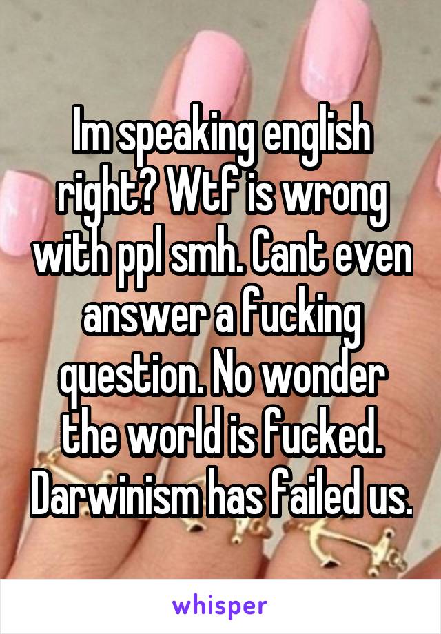 Im speaking english right? Wtf is wrong with ppl smh. Cant even answer a fucking question. No wonder the world is fucked. Darwinism has failed us.