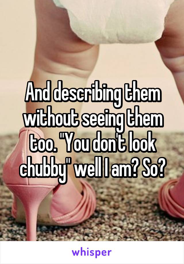 And describing them without seeing them too. "You don't look chubby" well I am? So?