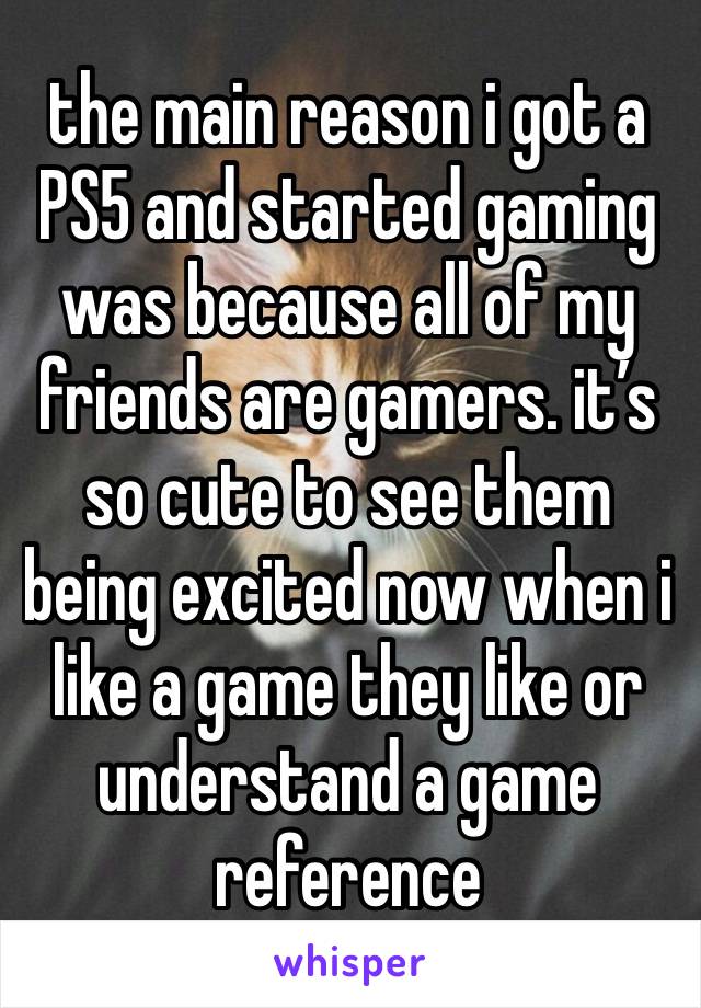 the main reason i got a PS5 and started gaming was because all of my friends are gamers. it’s so cute to see them being excited now when i like a game they like or understand a game reference