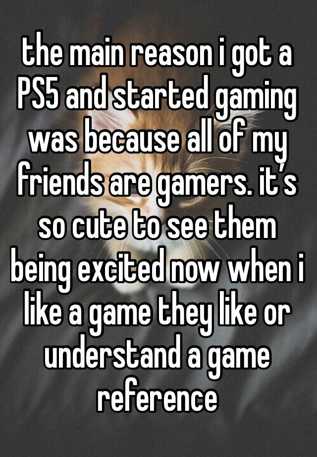 the main reason i got a PS5 and started gaming was because all of my friends are gamers. it’s so cute to see them being excited now when i like a game they like or understand a game reference