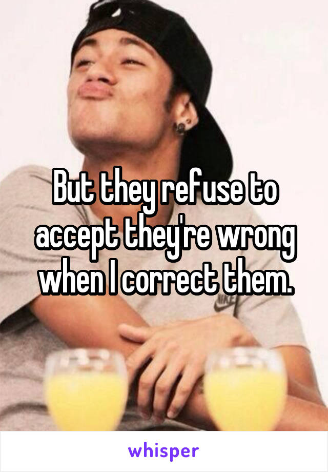 But they refuse to accept they're wrong when I correct them.