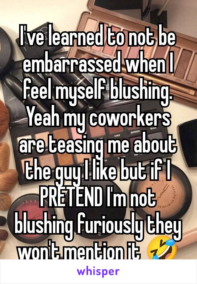 I've learned to not be embarrassed when I feel myself blushing. Yeah my coworkers are teasing me about the guy I like but if I PRETEND I'm not blushing furiously they won't mention it 🤣